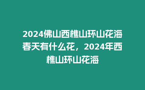 2024佛山西樵山環山花海春天有什么花，2024年西樵山環山花海