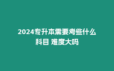 2024專升本需要考些什么科目 難度大嗎