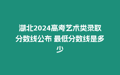 湖北2024高考藝術類錄取分數線公布 最低分數線是多少