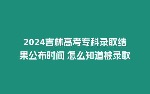 2024吉林高考專科錄取結果公布時間 怎么知道被錄取