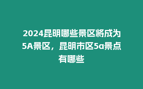 2024昆明哪些景區將成為5A景區，昆明市區5a景點有哪些