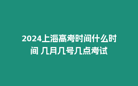 2024上海高考時間什么時間 幾月幾號幾點考試