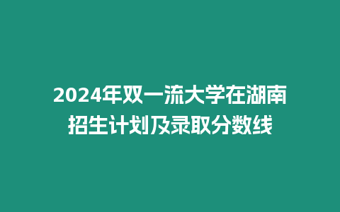 2024年雙一流大學在湖南招生計劃及錄取分數線