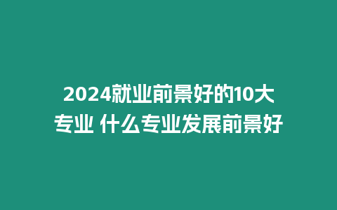 2024就業(yè)前景好的10大專業(yè) 什么專業(yè)發(fā)展前景好