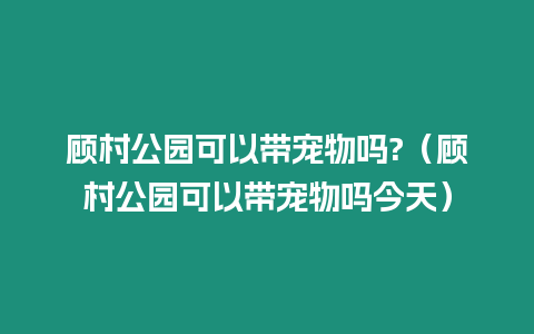 顧村公園可以帶寵物嗎?（顧村公園可以帶寵物嗎今天）