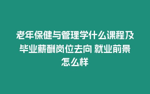 老年保健與管理學什么課程及畢業薪酬崗位去向 就業前景怎么樣