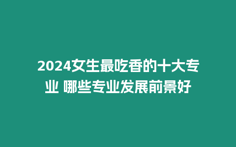 2024女生最吃香的十大專業 哪些專業發展前景好