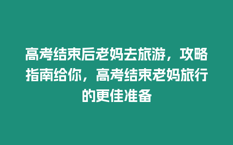 高考結束后老媽去旅游，攻略指南給你，高考結束老媽旅行的更佳準備