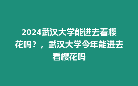 2024武漢大學能進去看櫻花嗎？，武漢大學今年能進去看櫻花嗎