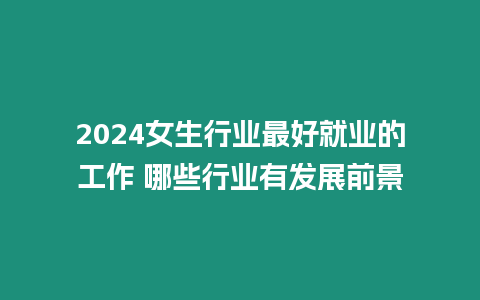 2024女生行業最好就業的工作 哪些行業有發展前景