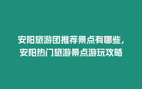 安陽旅游團推薦景點有哪些，安陽熱門旅游景點游玩攻略