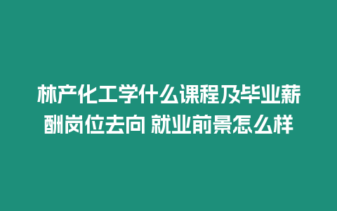 林產化工學什么課程及畢業薪酬崗位去向 就業前景怎么樣