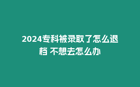 2024專科被錄取了怎么退檔 不想去怎么辦