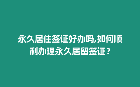 永久居住簽證好辦嗎,如何順利辦理永久居留簽證？