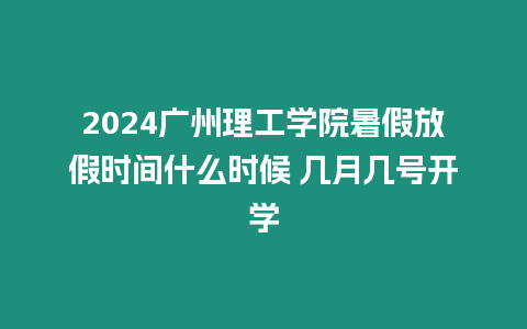 2024廣州理工學院暑假放假時間什么時候 幾月幾號開學