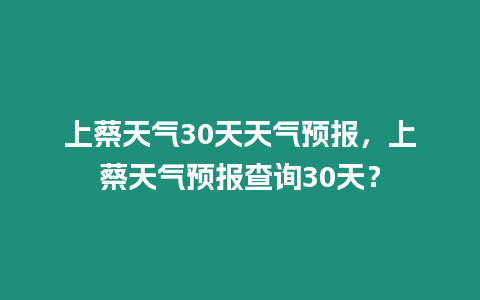 上蔡天氣30天天氣預報，上蔡天氣預報查詢30天？