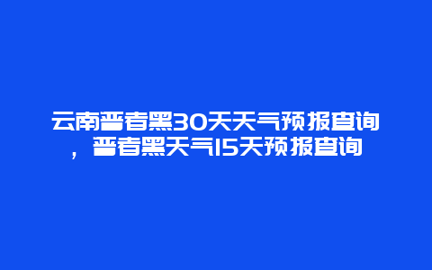 云南普者黑30天天氣預報查詢，普者黑天氣15天預報查詢