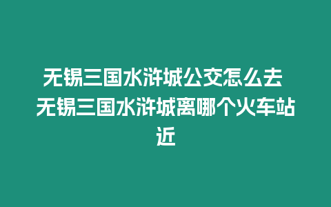 無錫三國水滸城公交怎么去 無錫三國水滸城離哪個火車站近