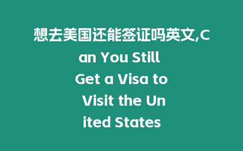 想去美國還能簽證嗎英文,Can You Still Get a Visa to Visit the United States