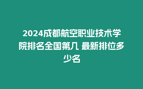 2024成都航空職業(yè)技術(shù)學院排名全國第幾 最新排位多少名