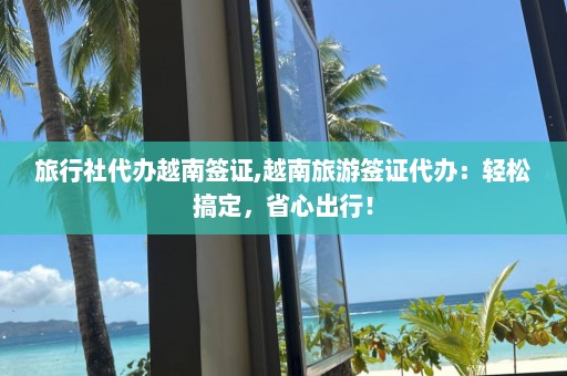 旅行社代辦越南簽證,越南旅游簽證代辦：輕松搞定，省心出行！