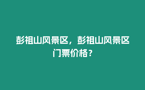 彭祖山風景區，彭祖山風景區門票價格？