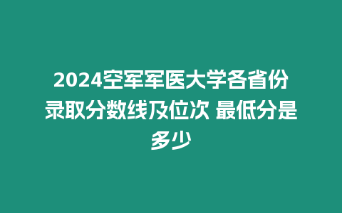 2024空軍軍醫(yī)大學(xué)各省份錄取分數(shù)線及位次 最低分是多少