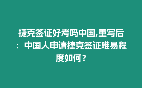 捷克簽證好考嗎中國,重寫后：中國人申請捷克簽證難易程度如何？