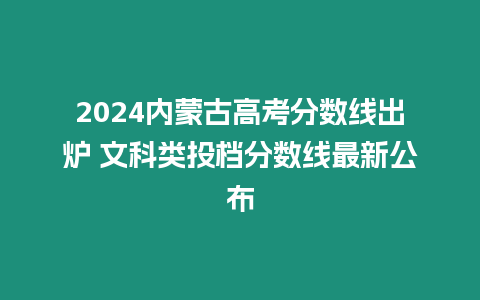 2024內蒙古高考分數線出爐 文科類投檔分數線最新公布