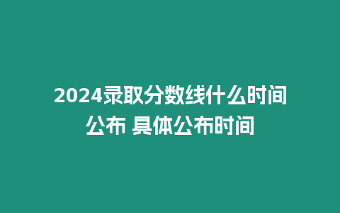 2024錄取分數線什么時間公布 具體公布時間