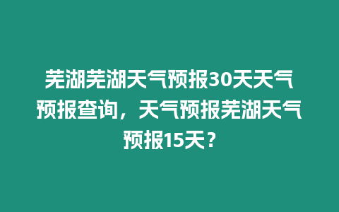 蕪湖蕪湖天氣預報30天天氣預報查詢，天氣預報蕪湖天氣預報15天？