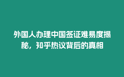 外國人辦理中國簽證難易度揭秘，知乎熱議背后的真相