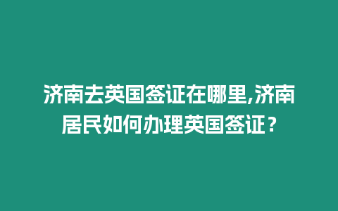 濟南去英國簽證在哪里,濟南居民如何辦理英國簽證？