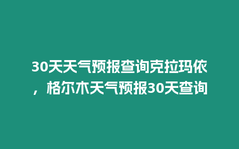 30天天氣預報查詢克拉瑪依，格爾木天氣預報30天查詢