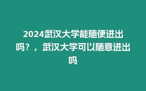 2024武漢大學能隨便進出嗎？，武漢大學可以隨意進出嗎