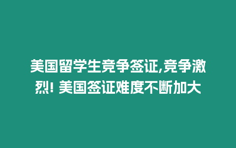 美國留學生競爭簽證,競爭激烈! 美國簽證難度不斷加大