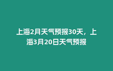 上海2月天氣預報30天，上海3月20日天氣預報