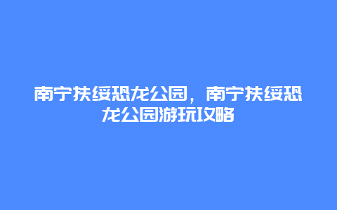 南寧扶綏恐龍公園，南寧扶綏恐龍公園游玩攻略