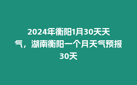 2024年衡陽1月30天天氣，湖南衡陽一個(gè)月天氣預(yù)報(bào)30天