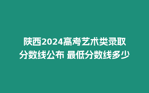 陜西2024高考藝術類錄取分數線公布 最低分數線多少