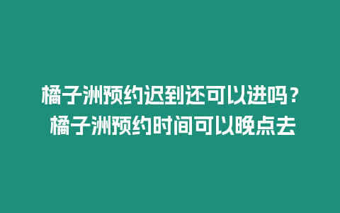 橘子洲預約遲到還可以進嗎？ 橘子洲預約時間可以晚點去