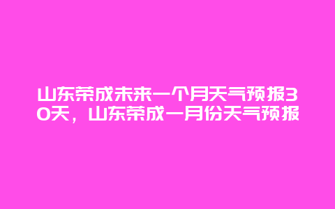 山東榮成未來一個月天氣預(yù)報30天，山東榮成一月份天氣預(yù)報