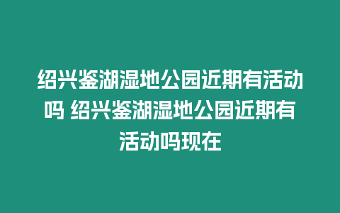 紹興鑒湖濕地公園近期有活動(dòng)嗎 紹興鑒湖濕地公園近期有活動(dòng)嗎現(xiàn)在