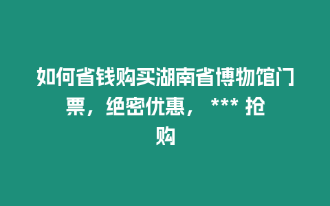 如何省錢購買湖南省博物館門票，絕密優(yōu)惠， *** 搶購