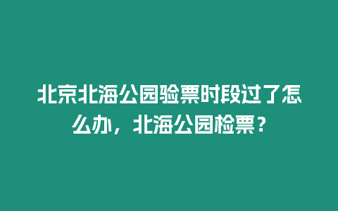 北京北海公園驗(yàn)票時(shí)段過了怎么辦，北海公園檢票？