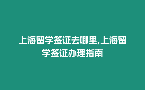 上海留學簽證去哪里,上海留學簽證辦理指南