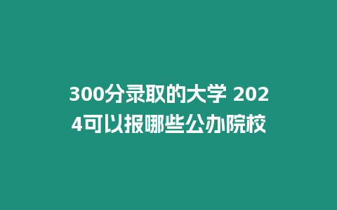 300分錄取的大學 2024可以報哪些公辦院校