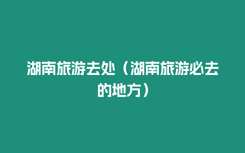 湖南旅游去處（湖南旅游必去的地方）