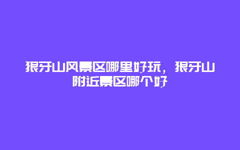 狼牙山風景區哪里好玩，狼牙山附近景區哪個好