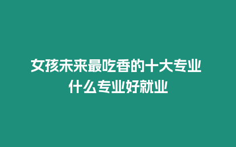 女孩未來最吃香的十大專業 什么專業好就業